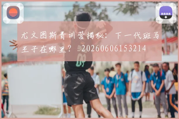 尤文图斯青训营揭秘:下一代斑马王子在哪里?_20260606153214
