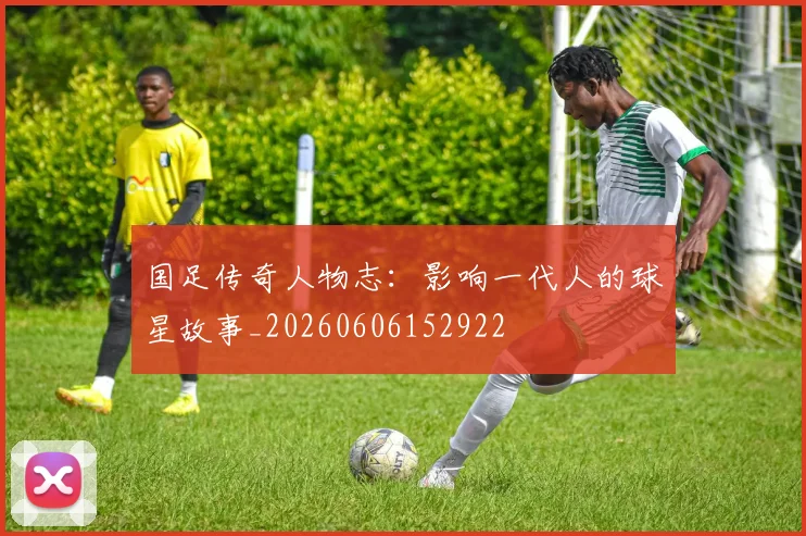 国足传奇人物志:影响一代人的球星故事_20260606152922
