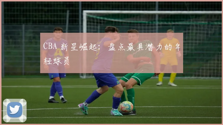 CBA 新星崛起：盘点最具潜力的年轻球员