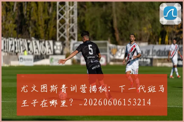尤文图斯青训营揭秘：下一代斑马王子在哪里？_20260606153214
