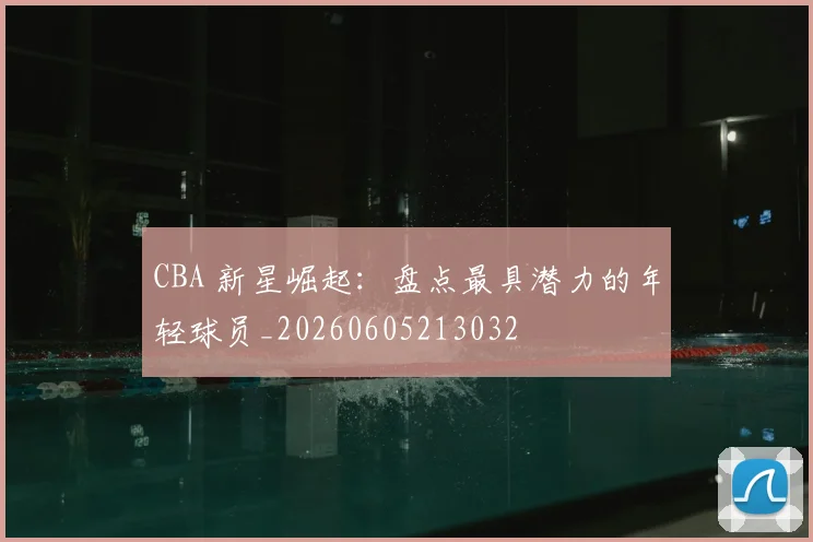 CBA 新星崛起：盘点最具潜力的年轻球员_20260605213032
