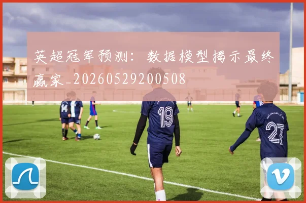 英超冠军预测：数据模型揭示最终赢家_20260529200508